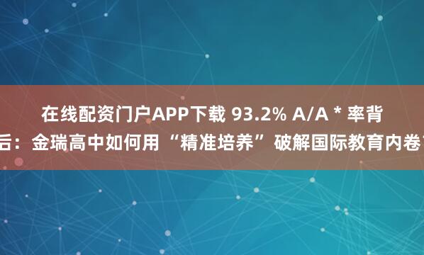 在线配资门户APP下载 93.2% A/A * 率背后：金瑞高中如何用 “精准培养” 破解国际教育内卷？