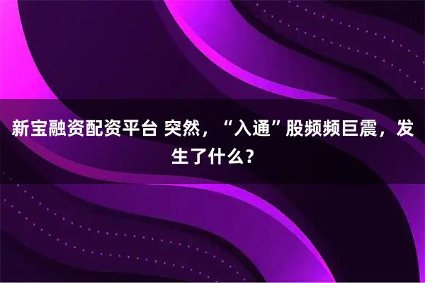 新宝融资配资平台 突然，“入通”股频频巨震，发生了什么？