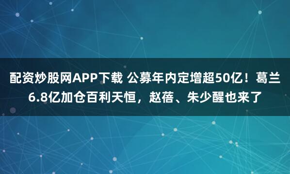 配资炒股网APP下载 公募年内定增超50亿！葛兰6.8亿加仓百利天恒，赵蓓、朱少醒也来了