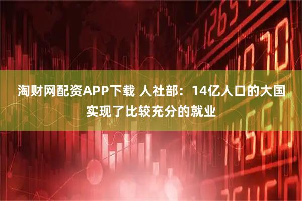 淘财网配资APP下载 人社部：14亿人口的大国实现了比较充分的就业