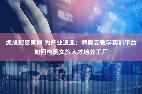 纯旭配资官网 为产业造血：海鳗云教学实训平台如何构筑文旅人才培养工厂