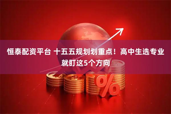 恒泰配资平台 十五五规划划重点！高中生选专业就盯这5个方向