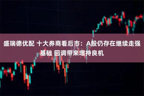 盛瑞德优配 十大券商看后市：A股仍存在继续走强基础 回调带来增持良机