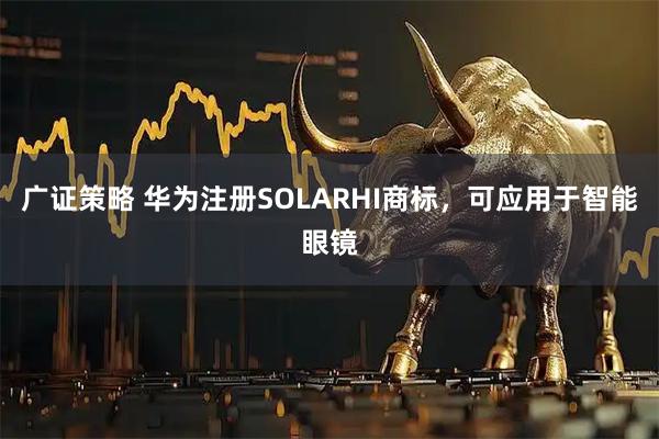 广证策略 华为注册SOLARHI商标，可应用于智能眼镜