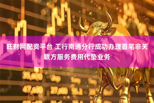 旺财网配资平台 工行南通分行成功办理首笔非关联方服务费用代垫业务