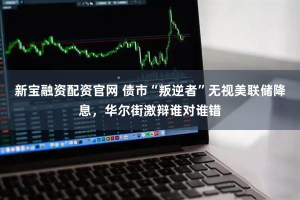 新宝融资配资官网 债市“叛逆者”无视美联储降息，华尔街激辩谁对谁错