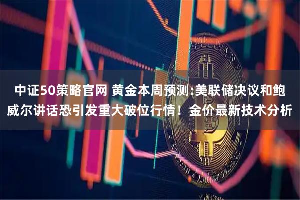 中证50策略官网 黄金本周预测:美联储决议和鲍威尔讲话恐引发重大破位行情！金价最新技术分析
