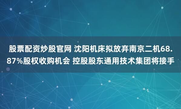 股票配资炒股官网 沈阳机床拟放弃南京二机68.87%股权收购机会 控股股东通用技术集团将接手