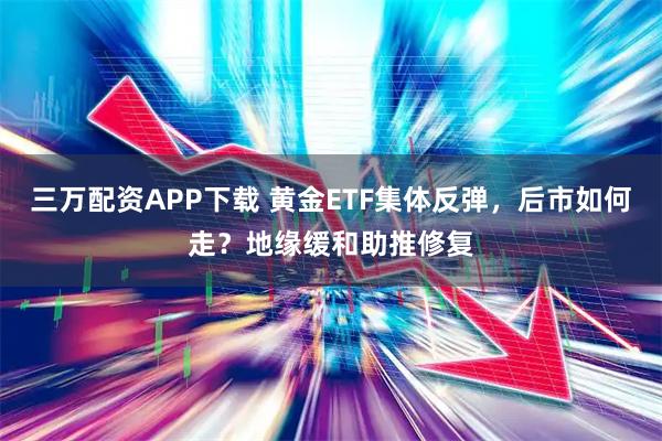 三万配资APP下载 黄金ETF集体反弹，后市如何走？地缘缓和助推修复