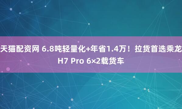 天猫配资网 6.8吨轻量化+年省1.4万！拉货首选乘龙H7 Pro 6×2载货车