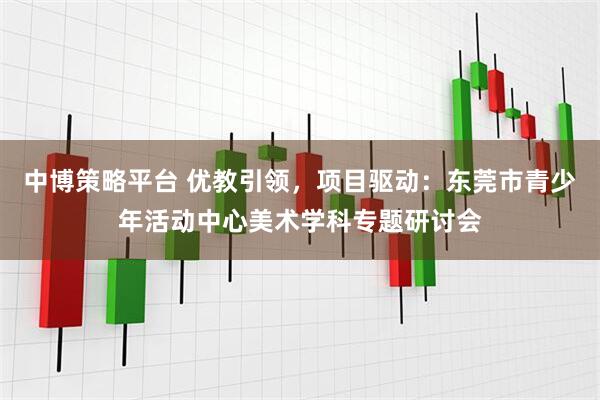 中博策略平台 优教引领，项目驱动：东莞市青少年活动中心美术学科专题研讨会
