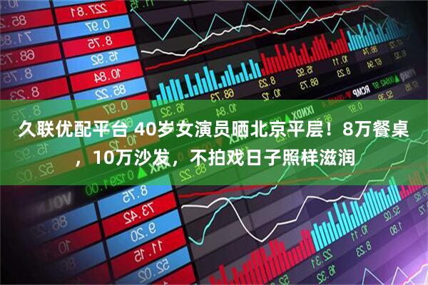 久联优配平台 40岁女演员晒北京平层！8万餐桌，10万沙发，不拍戏日子照样滋润