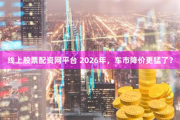线上股票配资网平台 2026年，车市降价更猛了？
