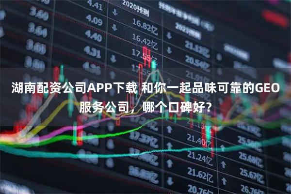 湖南配资公司APP下载 和你一起品味可靠的GEO服务公司，哪个口碑好？