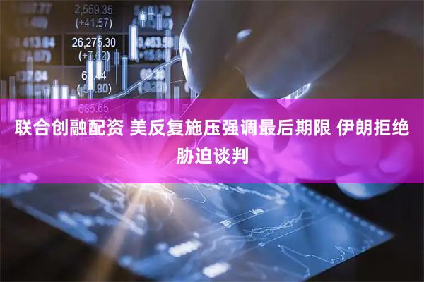 联合创融配资 美反复施压强调最后期限 伊朗拒绝胁迫谈判